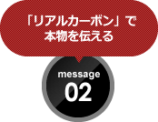 「リアルカーボン」で 本物を伝える message 02