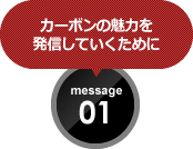 カーボンの魅力を 発信していくために message 01