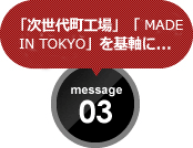 「次世代町工場」「MADE IN TOKYO」を基軸に... message 03